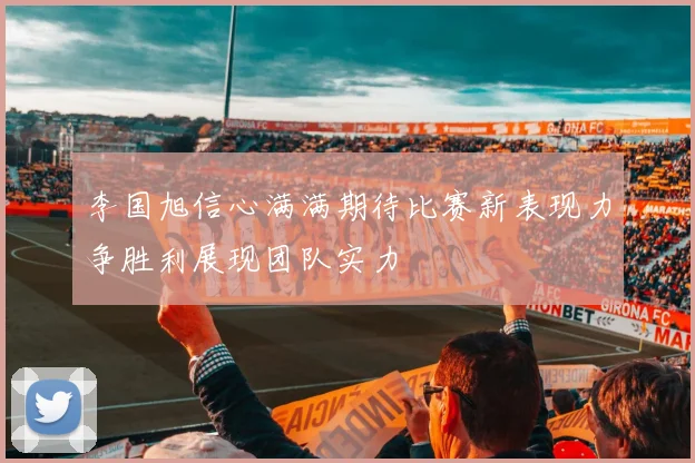 李国旭信心满满期待比赛新表现力争胜利展现团队实力