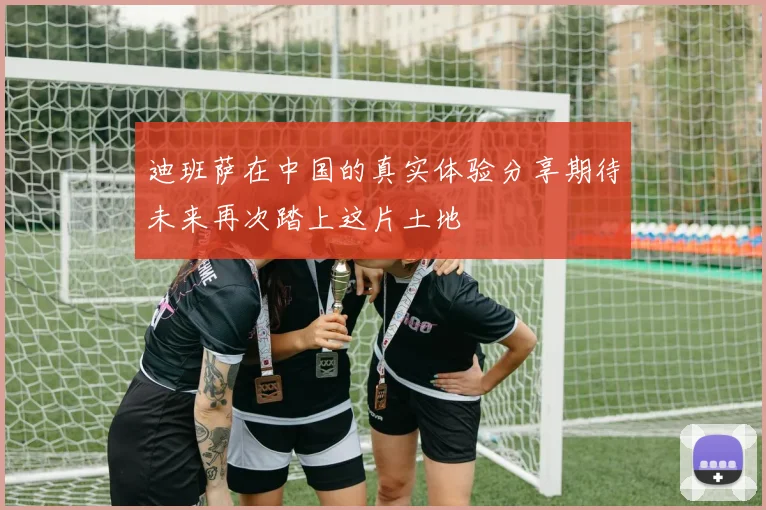 迪班萨在中国的真实体验分享期待未来再次踏上这片土地