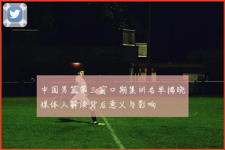 中国男篮第三窗口期集训名单揭晓媒体人解读背后意义与影响