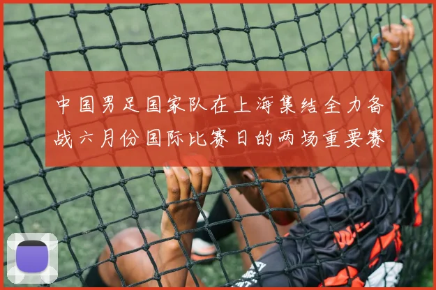 中国男足国家队在上海集结全力备战六月份国际比赛日的两场重要赛事