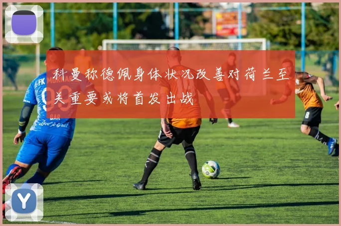 科曼称德佩身体状况改善对荷兰至关重要或将首发出战