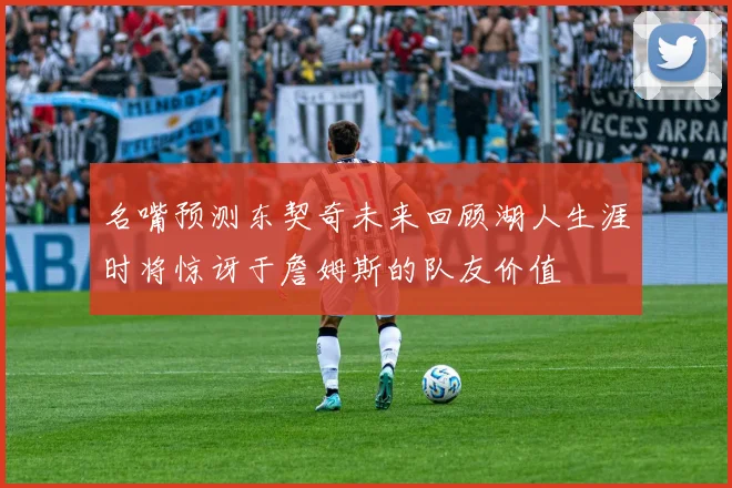 名嘴预测东契奇未来回顾湖人生涯时将惊讶于詹姆斯的队友价值