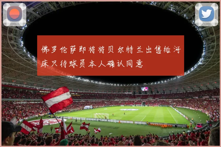 佛罗伦萨即将将贝尔特兰出售给河床只待球员本人确认同意