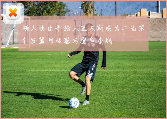 湖人快出手抢人里夫斯成为二当家引发篮网活塞老鹰争夺战