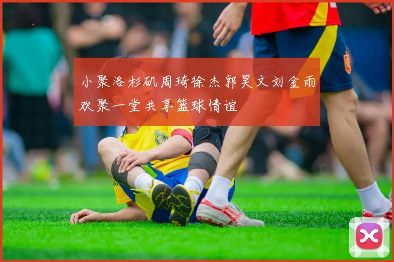 小聚洛杉矶周琦徐杰郭昊文刘金雨欢聚一堂共享篮球情谊