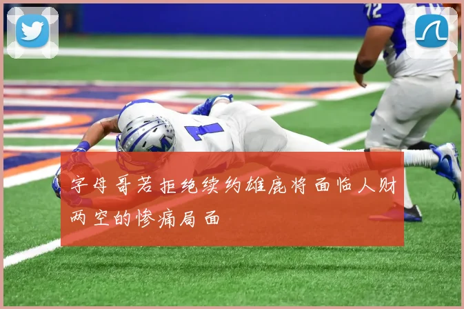 字母哥若拒绝续约雄鹿将面临人财两空的惨痛局面