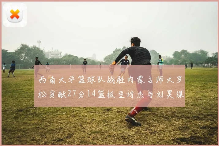 西南大学篮球队战胜内蒙古师大罗松贡献27分14篮板豆诗杰与刘昊谋表现出色