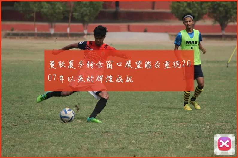 曼联夏季转会窗口展望能否重现2007年以来的辉煌成就