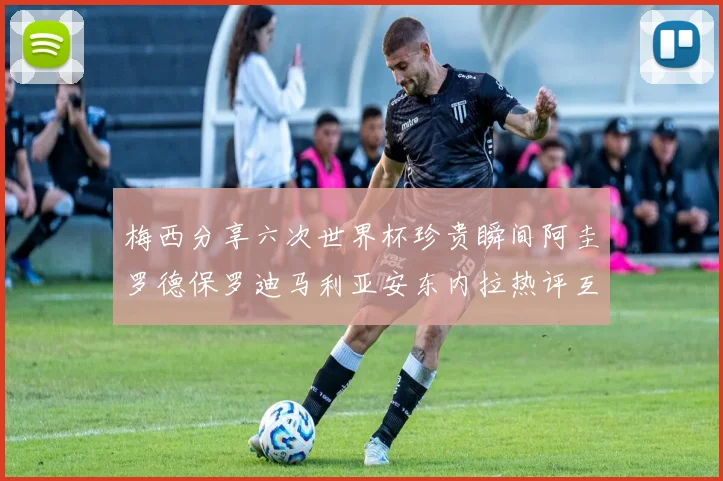 梅西分享六次世界杯珍贵瞬间阿圭罗德保罗迪马利亚安东内拉热评互动