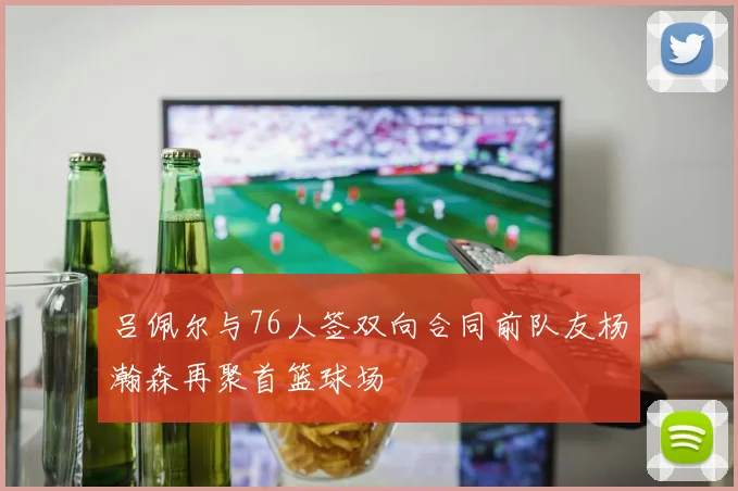 吕佩尔与76人签双向合同前队友杨瀚森再聚首篮球场