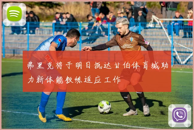 弗里克将于明日抵达甘伯体育城助力新体能教练适应工作