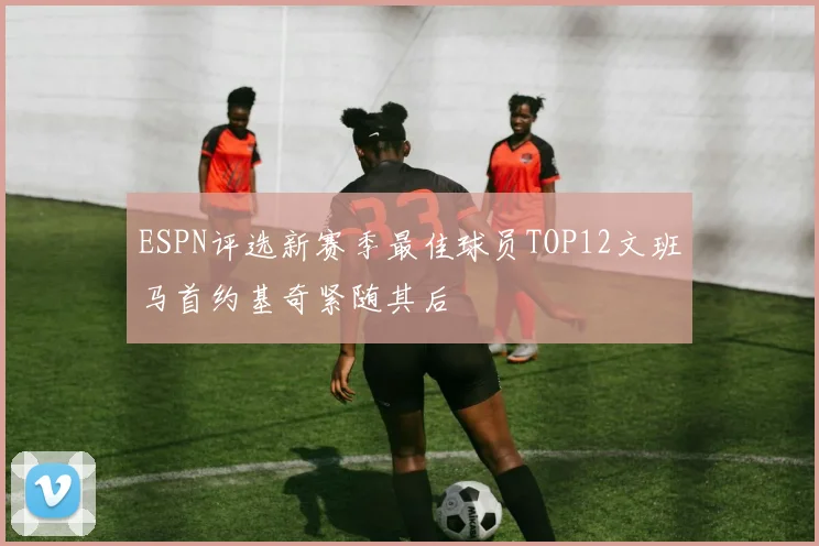 ESPN评选新赛季最佳球员TOP12文班马首约基奇紧随其后