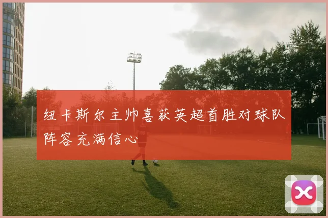纽卡斯尔主帅喜获英超首胜对球队阵容充满信心