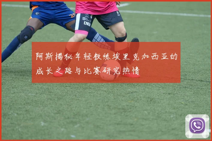 阿斯揭秘年轻教练埃里克加西亚的成长之路与比赛研究热情