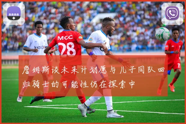 詹姆斯谈未来计划愿与儿子同队回归骑士的可能性仍在探索中