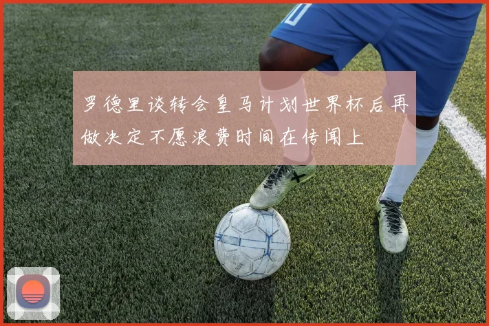 罗德里谈转会皇马计划世界杯后再做决定不愿浪费时间在传闻上