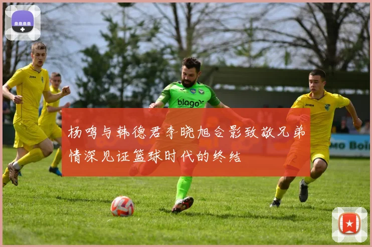 杨鸣与韩德君李晓旭合影致敬兄弟情深见证篮球时代的终结
