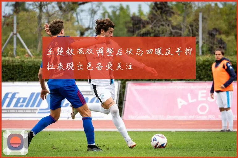 王楚钦混双调整后状态回暖反手拧拉表现出色备受关注