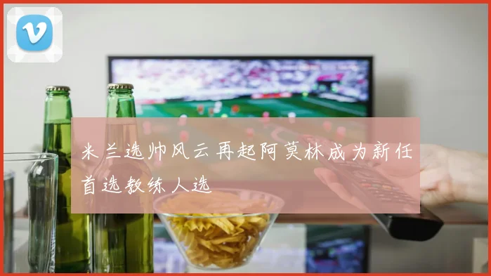 米兰选帅风云再起阿莫林成为新任首选教练人选
