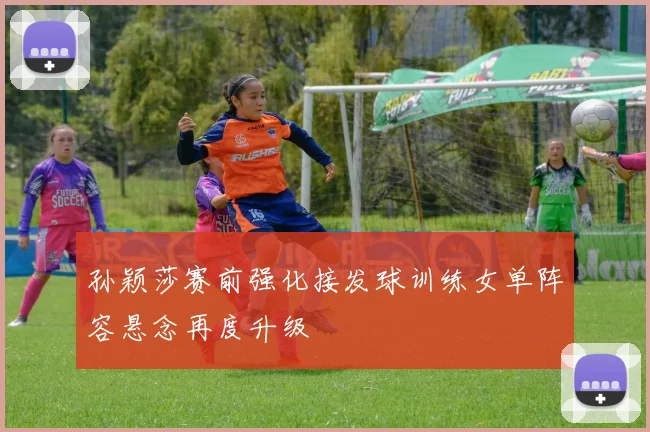 孙颖莎赛前强化接发球训练女单阵容悬念再度升级