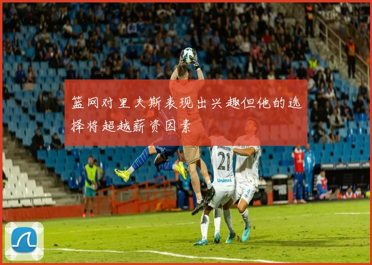 篮网对里夫斯表现出兴趣但他的选择将超越薪资因素