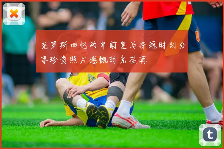 克罗斯回忆两年前皇马夺冠时刻分享珍贵照片感慨时光荏苒