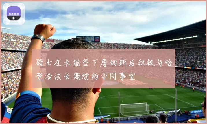 骑士在未能签下詹姆斯后积极与哈登洽谈长期续约合同事宜
