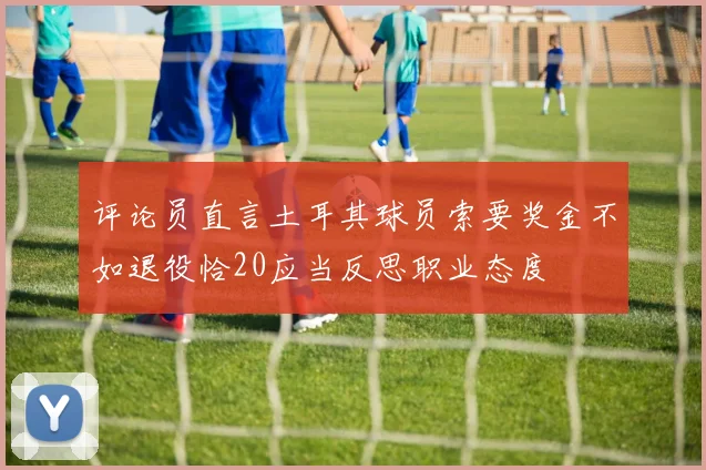 评论员直言土耳其球员索要奖金不如退役恰20应当反思职业态度