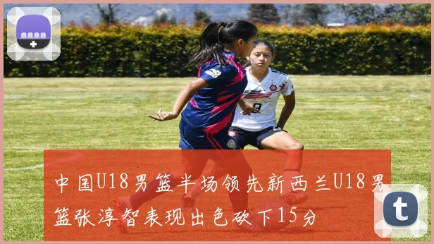 中国U18男篮半场领先新西兰U18男篮张淳智表现出色砍下15分
